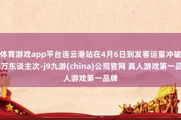 体育游戏app平台连云港站在4月6日到发客运量冲破10万东谈主次-j9九游(china)公司官网 真人游戏第一品牌