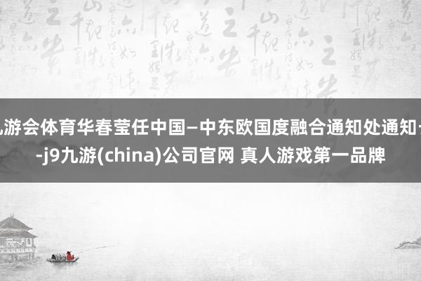 九游会体育华春莹任中国—中东欧国度融合通知处通知长-j9九游(china)公司官网 真人游戏第一品牌