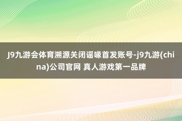 J9九游会体育溯源关闭谣喙首发账号-j9九游(china)公司官网 真人游戏第一品牌