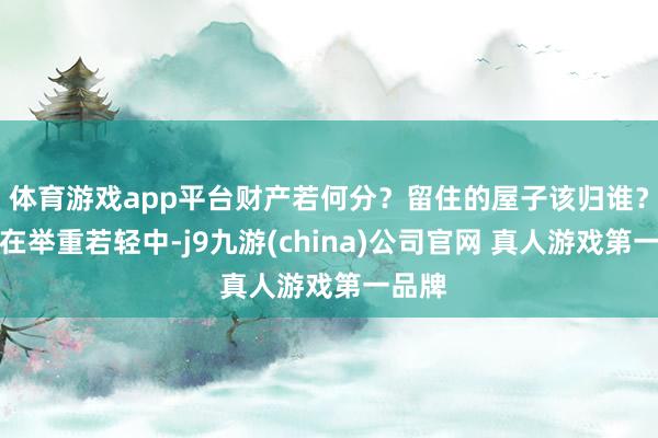 体育游戏app平台财产若何分？留住的屋子该归谁？剧集在举重若轻中-j9九游(china)公司官网 真人游戏第一品牌