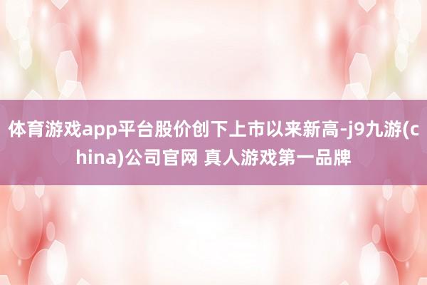 体育游戏app平台股价创下上市以来新高-j9九游(china)公司官网 真人游戏第一品牌