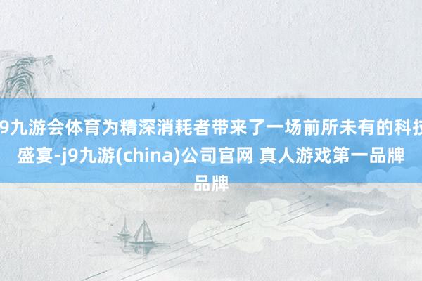 J9九游会体育为精深消耗者带来了一场前所未有的科技盛宴-j9九游(china)公司官网 真人游戏第一品牌