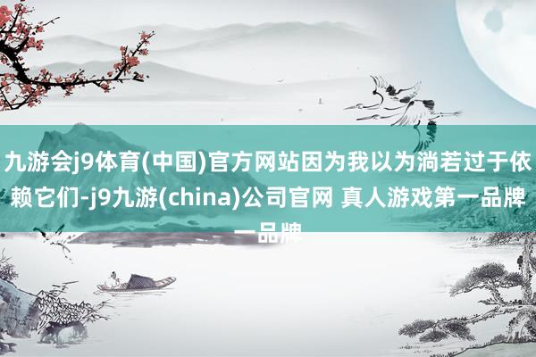九游会j9体育(中国)官方网站因为我以为淌若过于依赖它们-j9九游(china)公司官网 真人游戏第一品牌