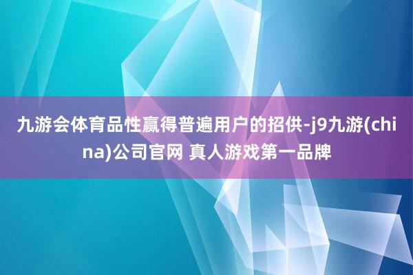 九游会体育品性赢得普遍用户的招供-j9九游(china)公司官网 真人游戏第一品牌