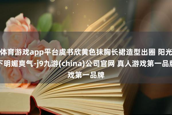 体育游戏app平台虞书欣黄色抹胸长裙造型出圈 阳光下明媚爽气-j9九游(china)公司官网 真人游戏第一品牌