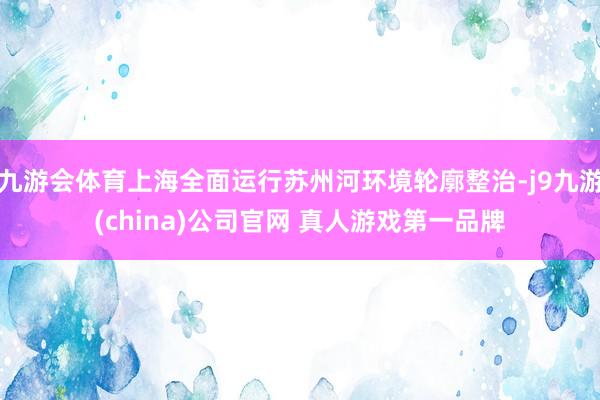 九游会体育上海全面运行苏州河环境轮廓整治-j9九游(china)公司官网 真人游戏第一品牌