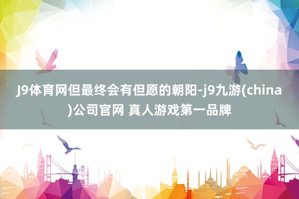 J9体育网但最终会有但愿的朝阳-j9九游(china)公司官网 真人游戏第一品牌