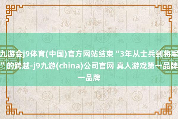 九游会j9体育(中国)官方网站结束“3年从士兵到将军”的跨越-j9九游(china)公司官网 真人游戏第一品牌