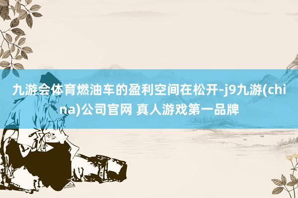 九游会体育燃油车的盈利空间在松开-j9九游(china)公司官网 真人游戏第一品牌