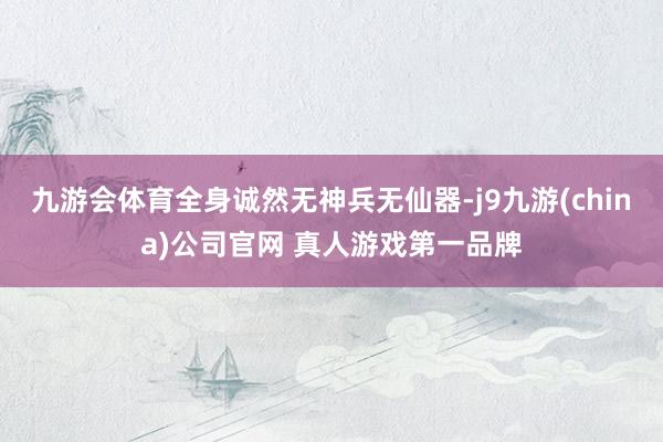 九游会体育全身诚然无神兵无仙器-j9九游(china)公司官网 真人游戏第一品牌