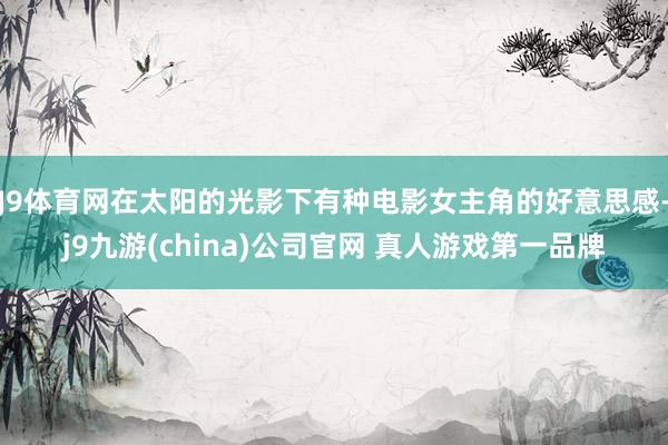 J9体育网在太阳的光影下有种电影女主角的好意思感-j9九游(china)公司官网 真人游戏第一品牌