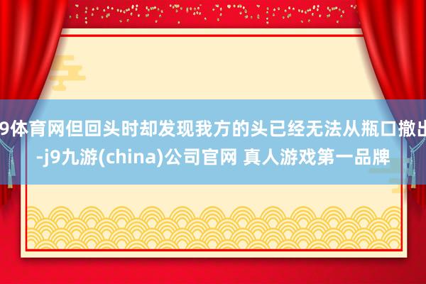 J9体育网但回头时却发现我方的头已经无法从瓶口撤出-j9九游(china)公司官网 真人游戏第一品牌