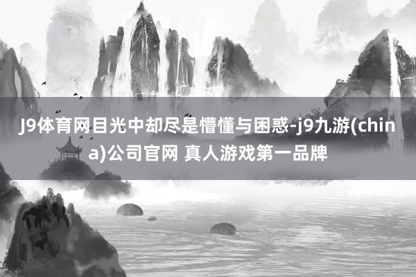 J9体育网目光中却尽是懵懂与困惑-j9九游(china)公司官网 真人游戏第一品牌