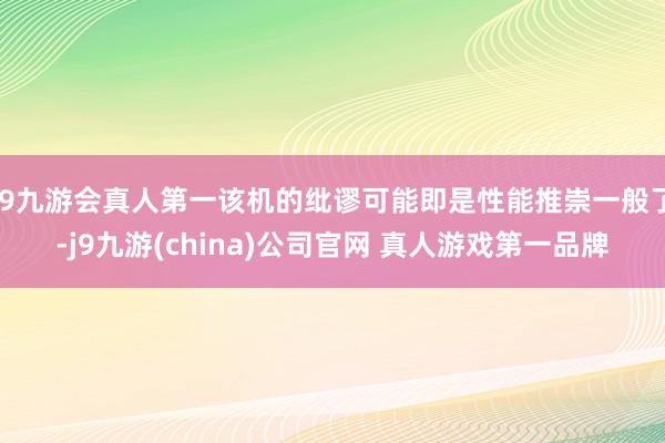 J9九游会真人第一该机的纰谬可能即是性能推崇一般了-j9九游(china)公司官网 真人游戏第一品牌