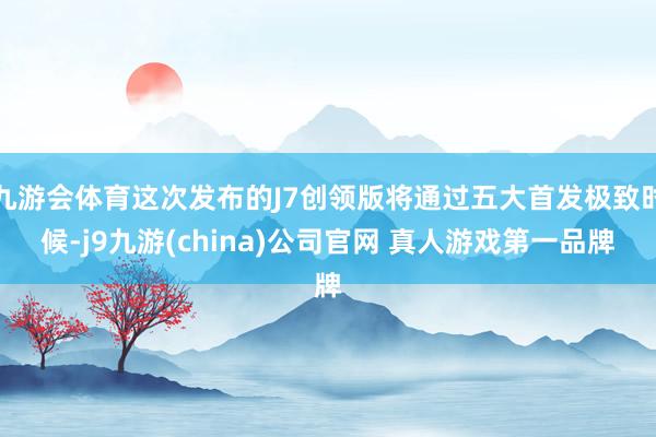 九游会体育这次发布的J7创领版将通过五大首发极致时候-j9九游(china)公司官网 真人游戏第一品牌
