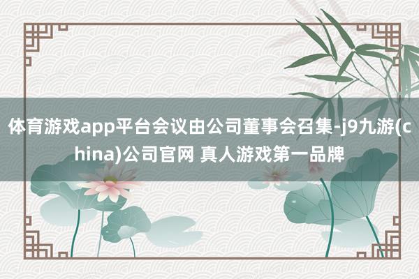 体育游戏app平台会议由公司董事会召集-j9九游(china)公司官网 真人游戏第一品牌