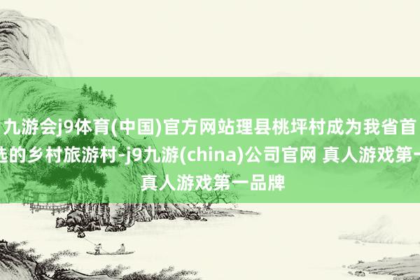 九游会j9体育(中国)官方网站理县桃坪村成为我省首个入选的乡村旅游村-j9九游(china)公司官网 真人游戏第一品牌