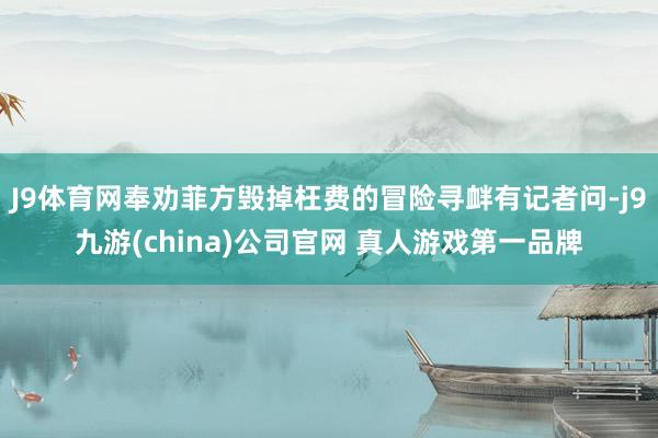 J9体育网奉劝菲方毁掉枉费的冒险寻衅有记者问-j9九游(china)公司官网 真人游戏第一品牌
