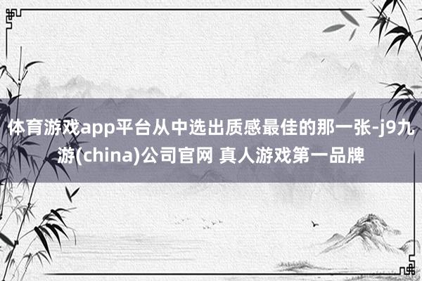 体育游戏app平台从中选出质感最佳的那一张-j9九游(china)公司官网 真人游戏第一品牌