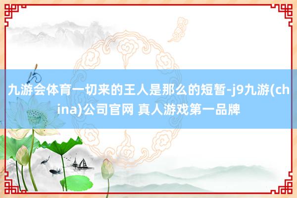 九游会体育一切来的王人是那么的短暂-j9九游(china)公司官网 真人游戏第一品牌