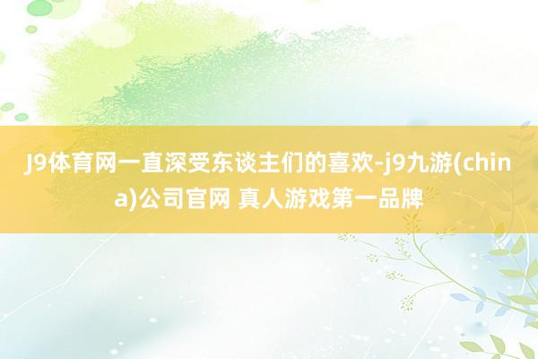 J9体育网一直深受东谈主们的喜欢-j9九游(china)公司官网 真人游戏第一品牌