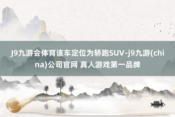 J9九游会体育该车定位为轿跑SUV-j9九游(china)公司官网 真人游戏第一品牌