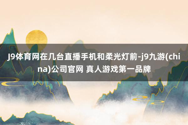 J9体育网在几台直播手机和柔光灯前-j9九游(china)公司官网 真人游戏第一品牌