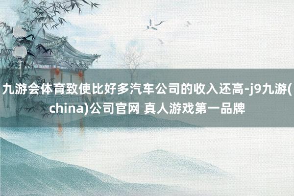 九游会体育致使比好多汽车公司的收入还高-j9九游(china)公司官网 真人游戏第一品牌