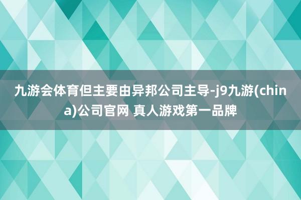 九游会体育但主要由异邦公司主导-j9九游(china)公司官网 真人游戏第一品牌