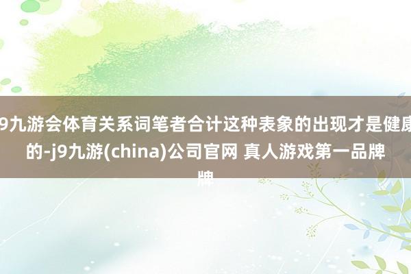 J9九游会体育关系词笔者合计这种表象的出现才是健康的-j9九游(china)公司官网 真人游戏第一品牌