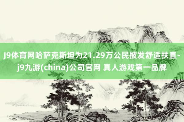 J9体育网哈萨克斯坦为21.29万公民披发舒适扶直-j9九游(china)公司官网 真人游戏第一品牌