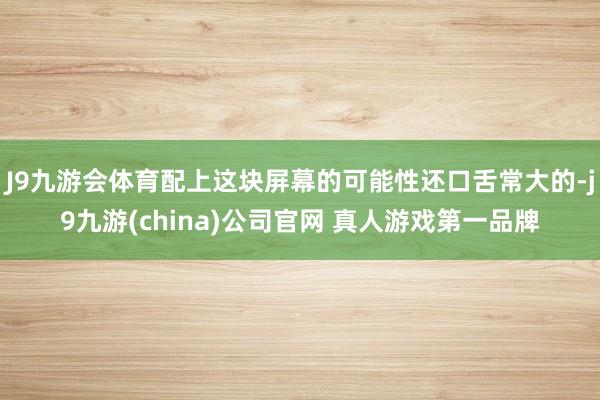 J9九游会体育配上这块屏幕的可能性还口舌常大的-j9九游(china)公司官网 真人游戏第一品牌