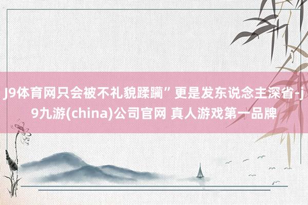 J9体育网只会被不礼貌蹂躏”更是发东说念主深省-j9九游(china)公司官网 真人游戏第一品牌