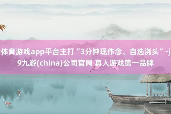 体育游戏app平台主打“3分钟现作念、自选浇头”-j9九游(china)公司官网 真人游戏第一品牌