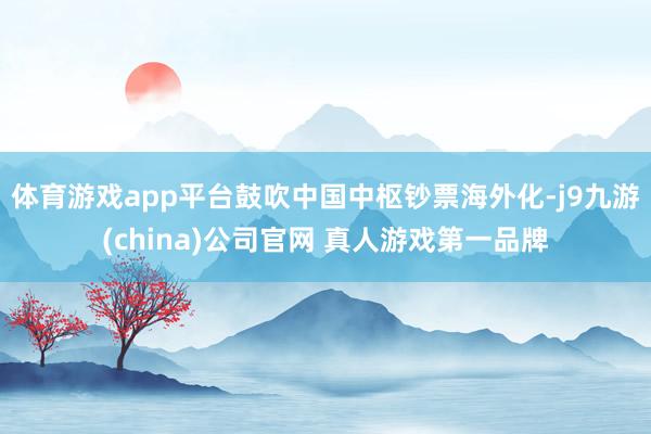 体育游戏app平台鼓吹中国中枢钞票海外化-j9九游(china)公司官网 真人游戏第一品牌