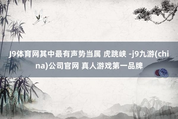 J9体育网其中最有声势当属 虎跳峡 -j9九游(china)公司官网 真人游戏第一品牌