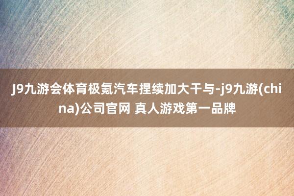 J9九游会体育极氪汽车捏续加大干与-j9九游(china)公司官网 真人游戏第一品牌