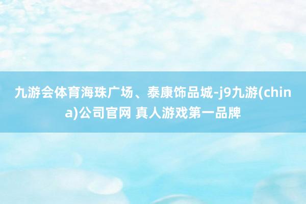 九游会体育海珠广场、泰康饰品城-j9九游(china)公司官网 真人游戏第一品牌