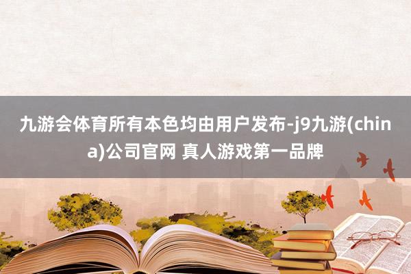九游会体育所有本色均由用户发布-j9九游(china)公司官网 真人游戏第一品牌