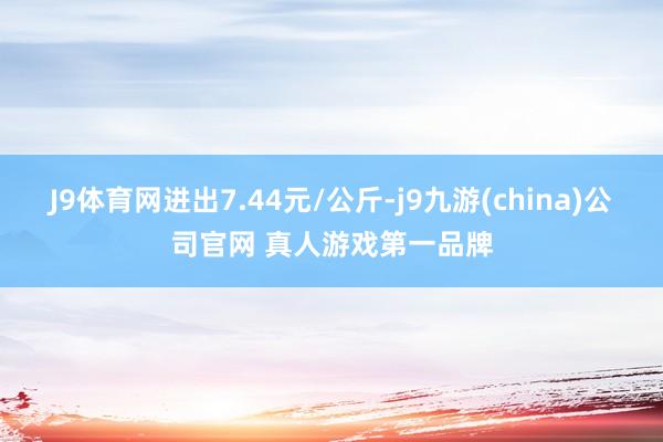 J9体育网进出7.44元/公斤-j9九游(china)公司官网 真人游戏第一品牌