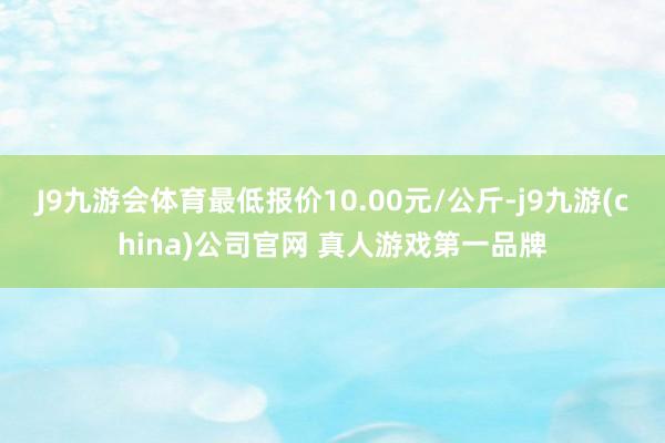J9九游会体育最低报价10.00元/公斤-j9九游(china)公司官网 真人游戏第一品牌