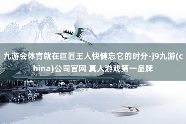 九游会体育就在巨匠王人快健忘它的时分-j9九游(china)公司官网 真人游戏第一品牌