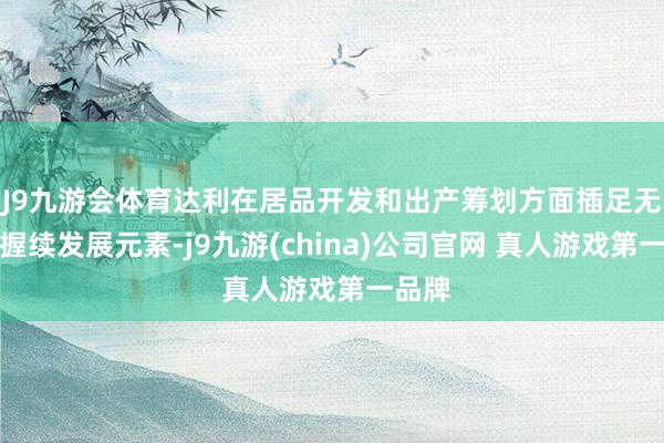 J9九游会体育达利在居品开发和出产筹划方面插足无数可握续发展元素-j9九游(china)公司官网 真人游戏第一品牌