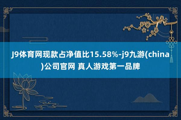 J9体育网现款占净值比15.58%-j9九游(china)公司官网 真人游戏第一品牌