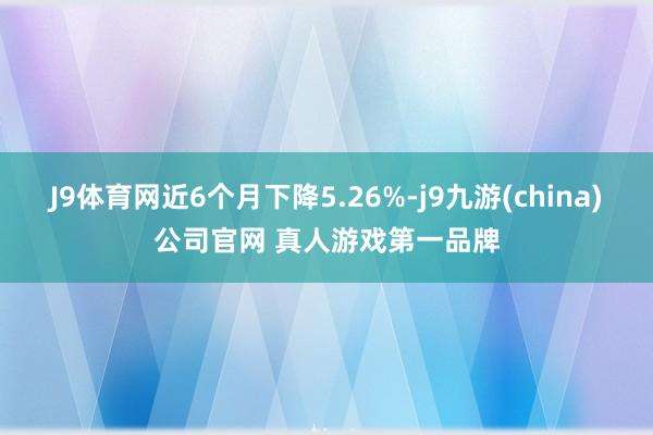 J9体育网近6个月下降5.26%-j9九游(china)公司官网 真人游戏第一品牌