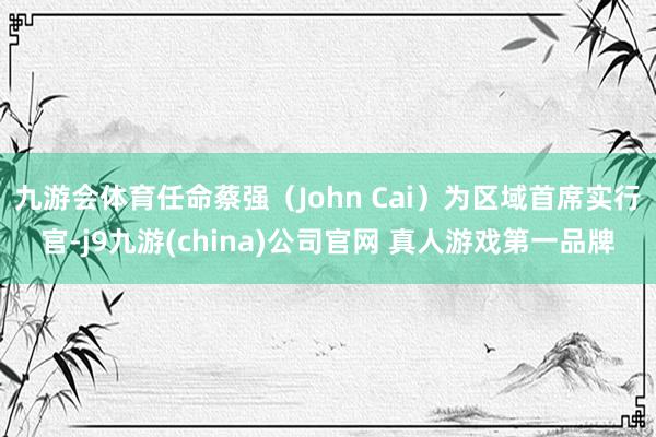 九游会体育任命蔡强（John Cai）为区域首席实行官-j9九游(china)公司官网 真人游戏第一品牌