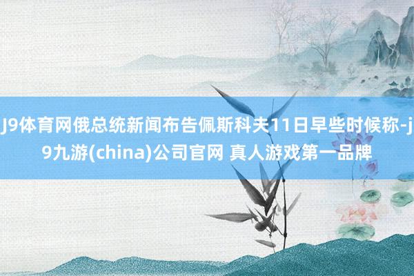 J9体育网俄总统新闻布告佩斯科夫11日早些时候称-j9九游(china)公司官网 真人游戏第一品牌