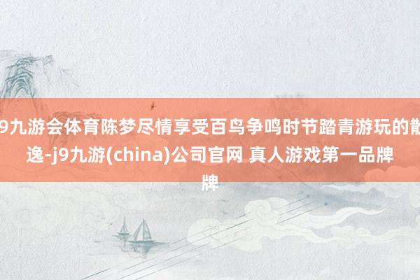 J9九游会体育陈梦尽情享受百鸟争鸣时节踏青游玩的散逸-j9九游(china)公司官网 真人游戏第一品牌