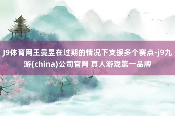 J9体育网王曼昱在过期的情况下支援多个赛点-j9九游(china)公司官网 真人游戏第一品牌