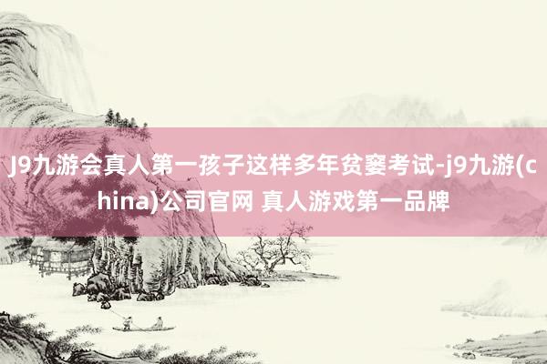 J9九游会真人第一孩子这样多年贫窭考试-j9九游(china)公司官网 真人游戏第一品牌